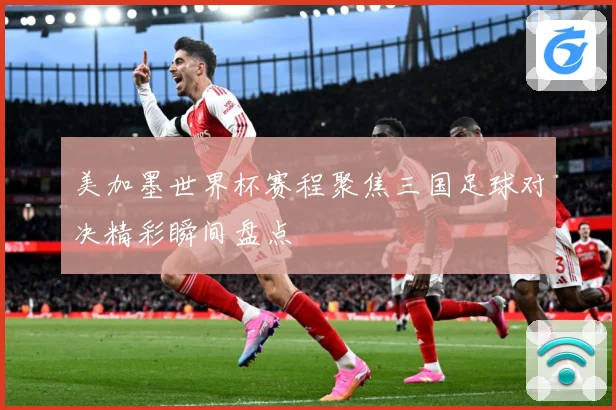美加墨世界杯赛程聚焦三国足球对决精彩瞬间盘点