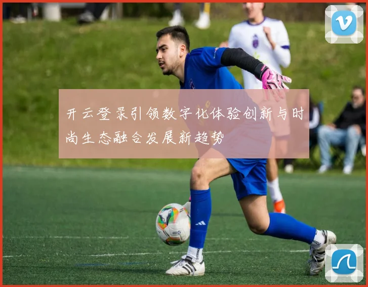 开云登录引领数字化体验创新与时尚生态融合发展新趋势