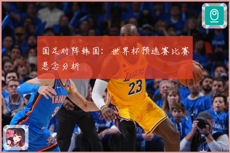 国足对阵韩国：世界杯预选赛比赛悬念分析