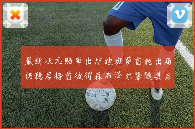 最新状元赔率出炉迪班萨首轮出局仍稳居榜首彼得森布泽尔紧随其后