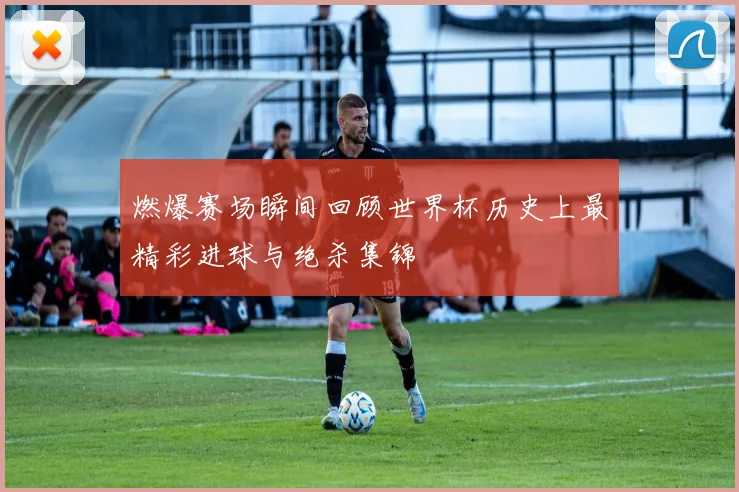 燃爆赛场瞬间回顾世界杯历史上最精彩进球与绝杀集锦