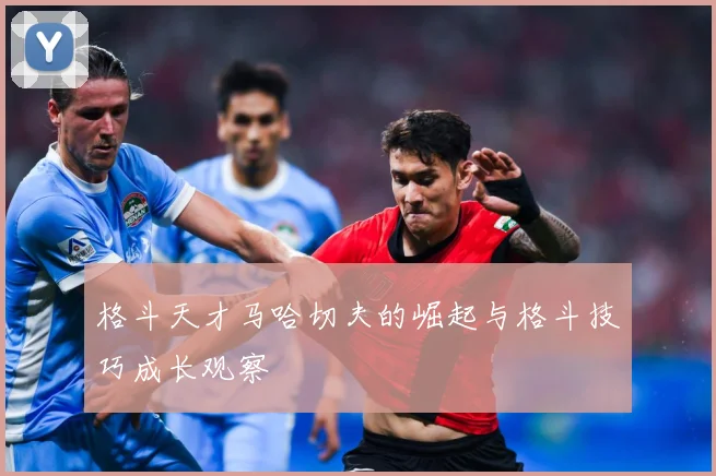 格斗天才马哈切夫的崛起与格斗技巧成长观察