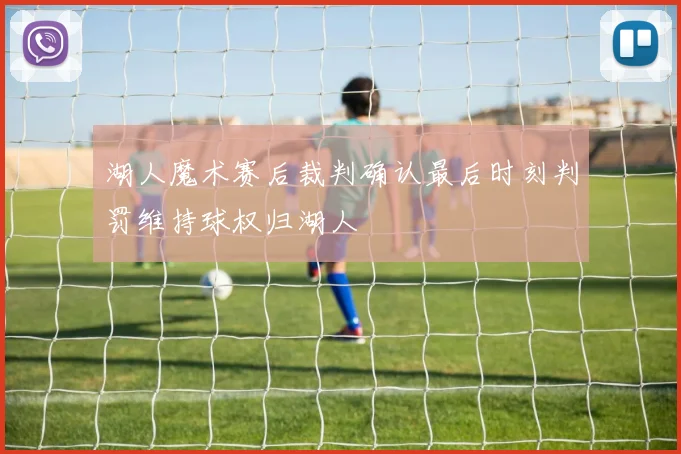 湖人魔术赛后裁判确认最后时刻判罚维持球权归湖人