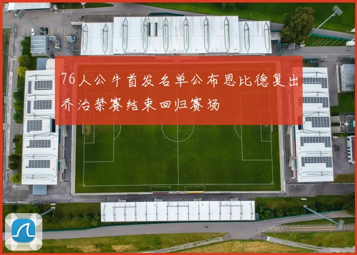 76人公牛首发名单公布恩比德复出乔治禁赛结束回归赛场
