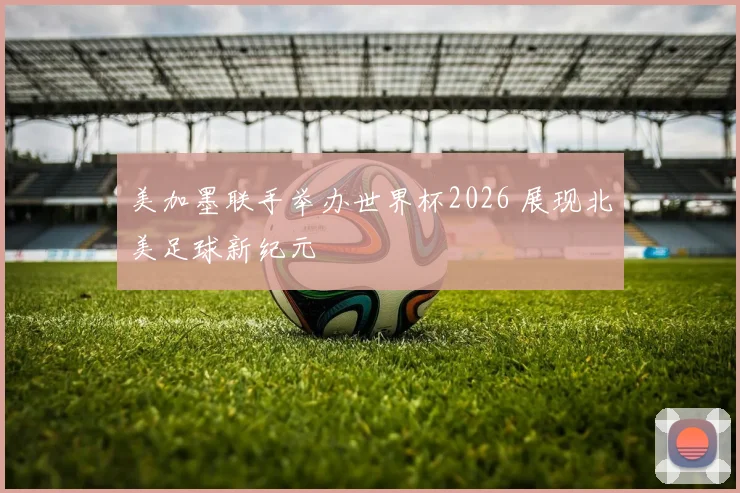 美加墨联手举办世界杯2026 展现北美足球新纪元