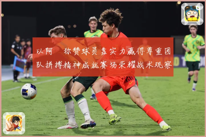 以阿囧称赞球员靠实力赢得尊重团队拼搏精神成就赛场荣耀战术观察