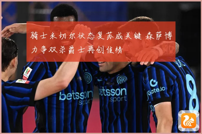 骑士米切尔状态复苏成关键 森萨博力争双杀爵士再创佳绩