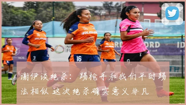 谢伊谈绝杀：踢枪手和我们平时踢法相似 这次绝杀确实意义非凡