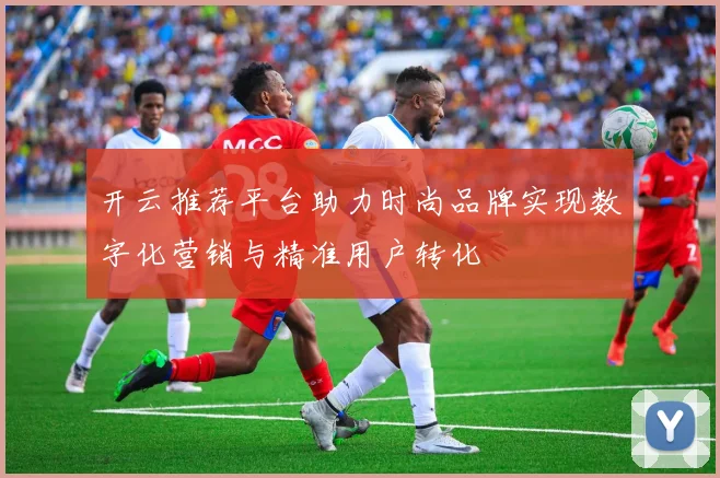 开云推荐平台助力时尚品牌实现数字化营销与精准用户转化
