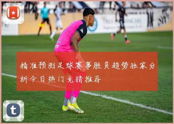 精准预测足球赛事胜负趋势独家分析今日热门竞猜推荐