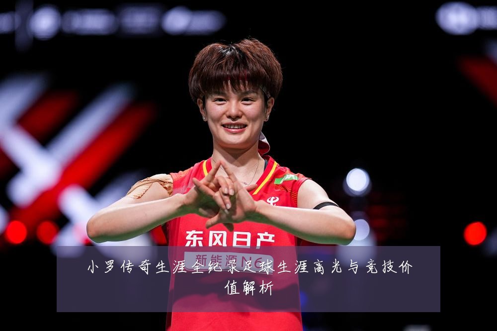 小罗传奇生涯全纪录足球生涯高光与竞技价值解析